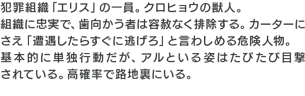 犯罪組織「エリス」の一員。クロヒョウの獣人。組織に忠実で、歯向かう者は容赦なく排除する。カーターにさえ「遭遇したらすぐに逃げろ」と言わしめる危険人物。基本的に単独行動だが、アルといる姿はたびたび目撃されている。高確率で路地裏にいる。