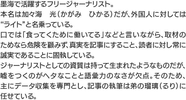 墨海で活躍するフリージャーナリスト。本名は加々海　光（かがみ　ひかる）だが、外国人に対しては“ライト”と名乗っている。口では「食ってくために働いてる」などと言いながら、取材のためなら危険を顧みず、真実を記事にすること、読者に対し常に誠実であることに固執している。ジャーナリストとしての資質は持って生まれたようなものだが、嘘をつくのがヘタなことと語彙力のなさが欠点。そのため、主にデータ収集を専門とし、記事の執筆は弟の瑠璃（るり）に任せている。