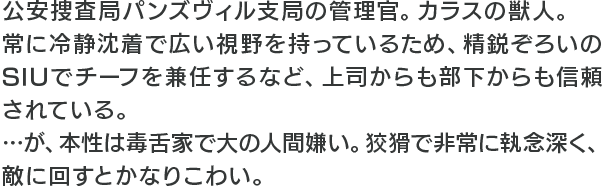 公安捜査局パンズヴィル支局の管理官。カラスの獣人。常に冷静沈着で広い視野を持っているため、精鋭ぞろいのSIUでチーフを兼任するなど、上司からも部下からも信頼されている。…が、本性は毒舌家で大の人間嫌い。狡猾で非常に執念深く、敵に回すとかなりこわい。