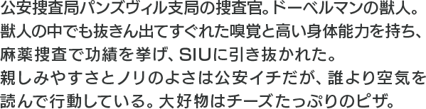 公安捜査局パンズヴィル支局の捜査官。ドーベルマンの獣人。獣人の中でも抜きん出てすぐれた嗅覚と高い身体能力を持ち、麻薬捜査で功績を挙げ、SIUに引き抜かれた。親しみやすさとノリのよさは公安イチだが、誰より空気を読んで行動している。大好物はチーズたっぷりのピザ。