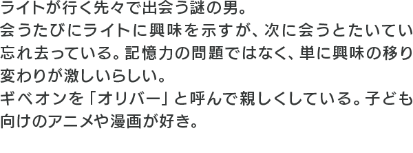 ライトが行く先々で出会う謎の男。会うたびにライトに興味を示すが、次に会うとたいてい忘れ去っている。記憶力の問題ではなく、単に興味の移り変わりが激しいらしい。ギベオンを「オリバー」と呼んで親しくしている。子ども向けのアニメや漫画が好き。