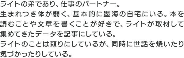 ライトの弟であり、仕事のパートナー。生まれつき体が弱く、基本的に墨海の自宅にいる。本を読むことや文章を書くことが好きで、ライトが取材して集めてきたデータを記事にしている。ライトのことは頼りにしているが、同時に世話を焼いたり気づかったりしている。