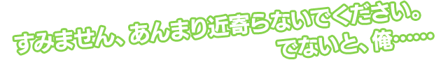 すみません、あんまり近寄らないでください。でないと、俺……