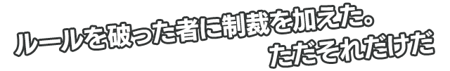 ルールを破った者に制裁を加えた。ただそれだけだ