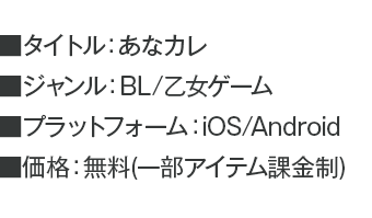 ■タイトル：あなカレ ■ジャンル：BL/乙女ゲーム ■プラットフォーム：iOS/Android ■価格：無料(一部アイテム課金制)