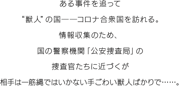 ある事件を追って“獣人”の国――コロナ合衆国を訪れる。情報収集のため、国の警察機関「公安捜査局」の捜査官たちに近づくが相手は一筋縄ではいかない手ごわい獣人ばかりで……。