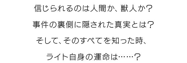 信じられるのは人間か、獣人か？事件の裏側に隠された真実とは？そして、そのすべてを知った時、ライト自身の運命は……？